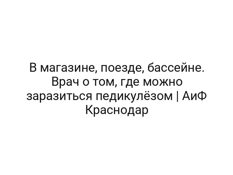 В магазине, поезде, бассейне. Врач о том, где можно заразиться педикулёзом | АиФ Краснодар