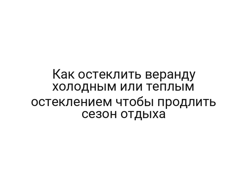 Как остеклить веранду холодным или теплым остеклением чтобы продлить сезон отдыха