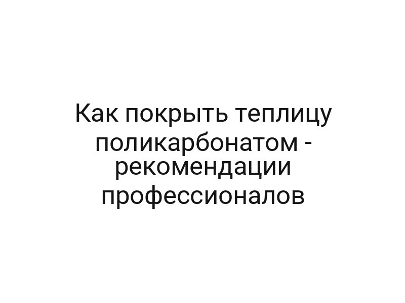 Как покрыть теплицу поликарбонатом — рекомендации профессионалов
