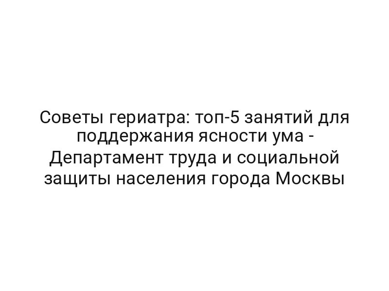 Советы гериатра: топ-5 занятий для поддержания ясности ума — Департамент труда и социальной защиты населения города Москвы